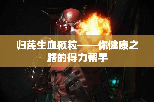 归芪生血颗粒——你健康之路的得力帮手