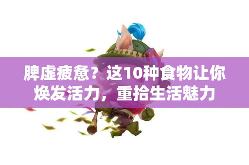 脾虚疲惫？这10种食物让你焕发活力，重拾生活魅力