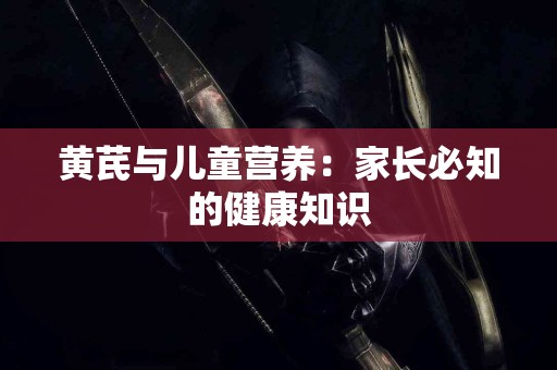 黄芪与儿童营养：家长必知的健康知识