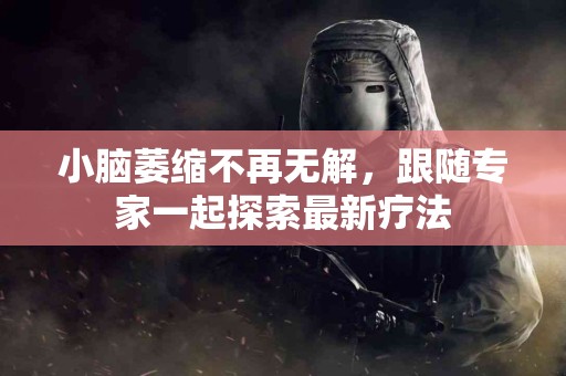 小脑萎缩不再无解，跟随专家一起探索最新疗法