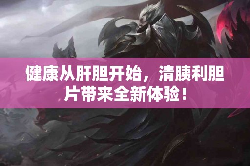 健康从肝胆开始，清胰利胆片带来全新体验！