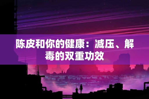 陈皮和你的健康：减压、解毒的双重功效