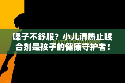 嗓子不舒服?小儿清热止咳合剂是孩子的健康守护者! 嗓子不舒服?小儿清热止咳合剂是孩子的健康守护者!
