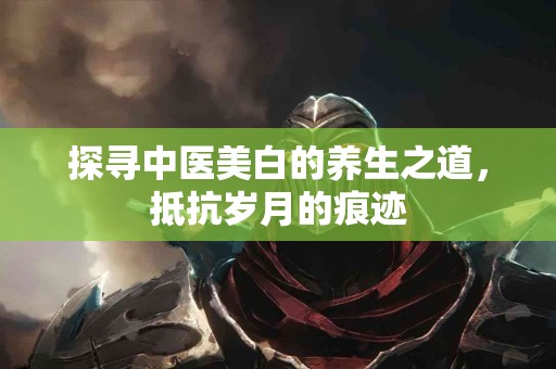 探寻中医美白的养生之道，抵抗岁月的痕迹