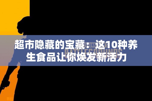 超市隐藏的宝藏：这10种养生食品让你焕发新活力