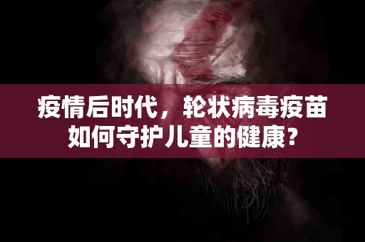 疫情后时代，轮状病毒疫苗如何守护儿童的健康？
