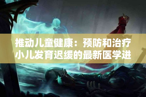 推动儿童健康：预防和治疗小儿发育迟缓的最新医学进展