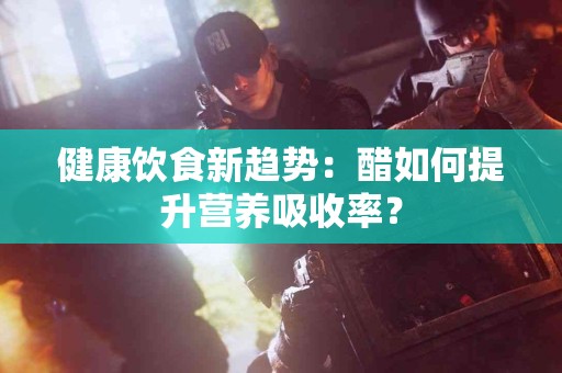 健康饮食新趋势：醋如何提升营养吸收率？