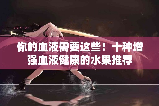 你的血液需要这些！十种增强血液健康的水果推荐