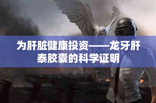 为肝脏健康投资——龙牙肝泰胶囊的科学证明