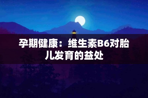 孕期健康:维生素B6对胎儿发育的益处 孕期健康:维生素B6对胎儿发育的益处