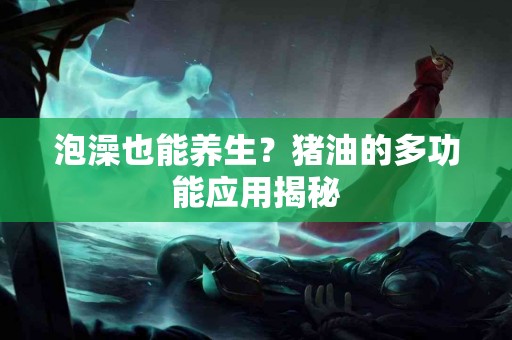 泡澡也能养生？猪油的多功能应用揭秘