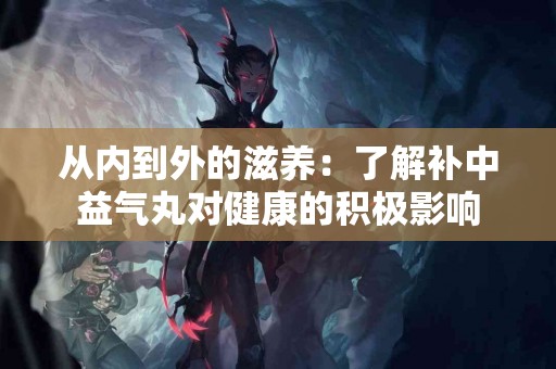 从内到外的滋养：了解补中益气丸对健康的积极影响