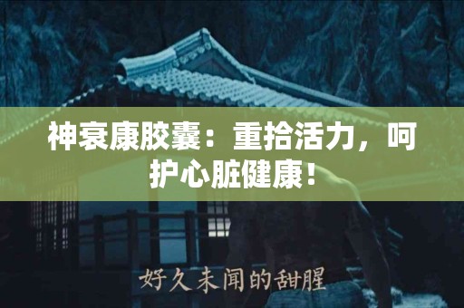 神衰康胶囊：重拾活力，呵护心脏健康！