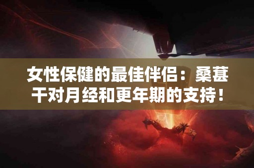 女性保健的最佳伴侣：桑葚干对月经和更年期的支持！