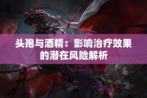 头孢与酒精：影响治疗效果的潜在风险解析