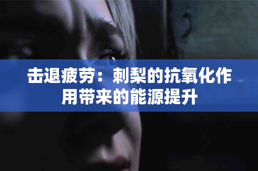 击退疲劳：刺梨的抗氧化作用带来的能源提升