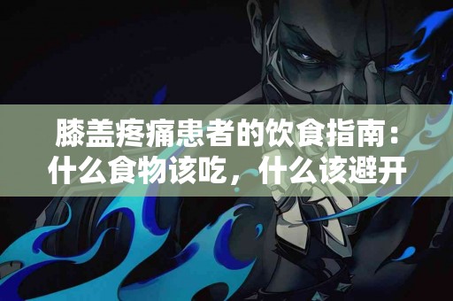 膝盖疼痛患者的饮食指南：什么食物该吃，什么该避开？