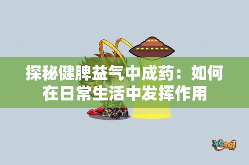 探秘健脾益气中成药:如何在日常生活中发挥作用 探秘健脾益气中成药:如何在日常生活中发挥作用