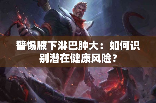 警惕腋下淋巴肿大：如何识别潜在健康风险？