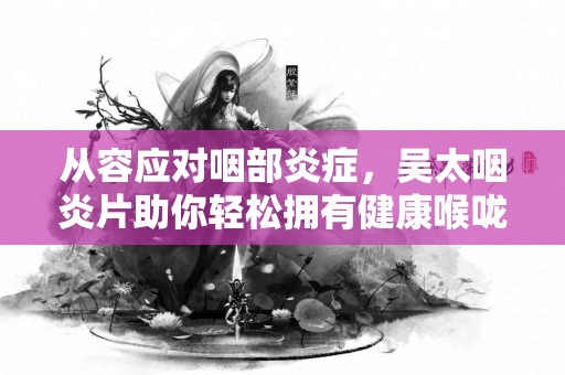 从容应对咽部炎症，吴太咽炎片助你轻松拥有健康喉咙