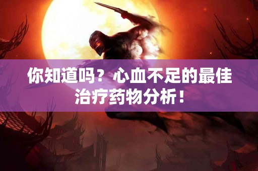 你知道吗？心血不足的最佳治疗药物分析！