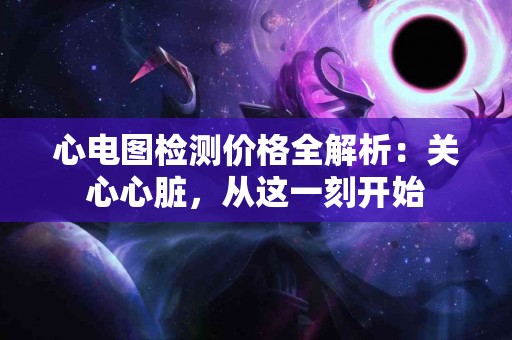 心电图检测价格全解析：关心心脏，从这一刻开始