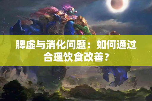 脾虚与消化问题:如何通过合理饮食改善? 脾虚与消化问题:如何通过合理饮食改善?