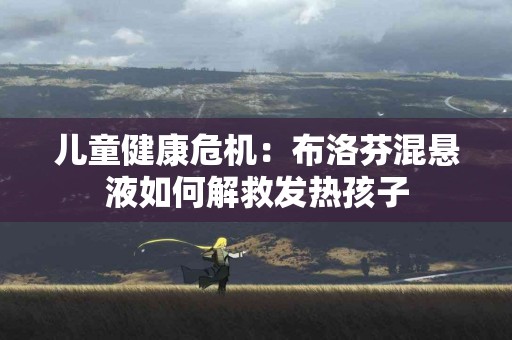 儿童健康危机：布洛芬混悬液如何解救发热孩子