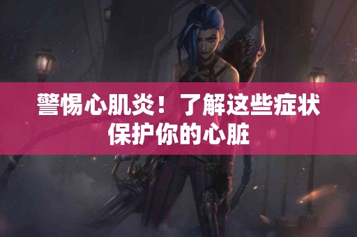 警惕心肌炎!了解这些症状保护你的心脏 警惕心肌炎!了解这些症状保护你的心脏