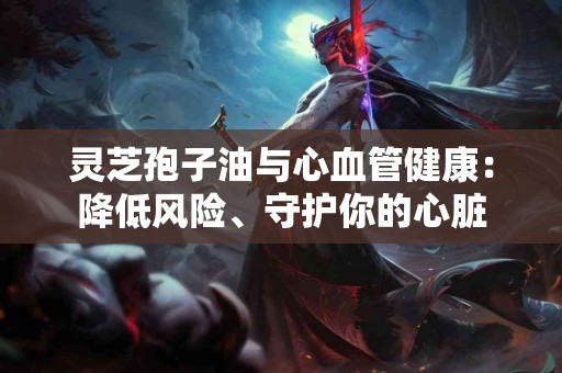 灵芝孢子油与心血管健康：降低风险、守护你的心脏