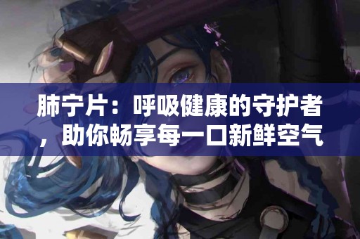 肺宁片：呼吸健康的守护者，助你畅享每一口新鲜空气！