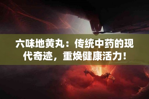 六味地黄丸：传统中药的现代奇迹，重焕健康活力！