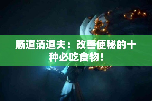 肠道清道夫：改善便秘的十种必吃食物！