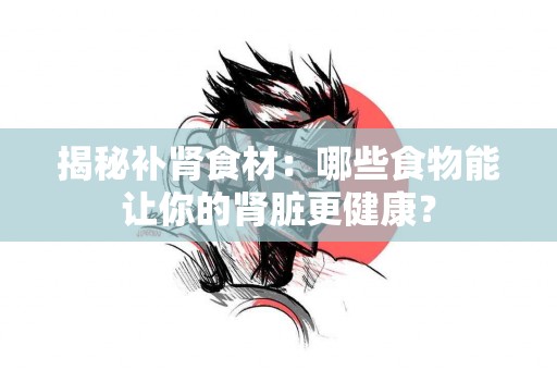 揭秘补肾食材：哪些食物能让你的肾脏更健康？