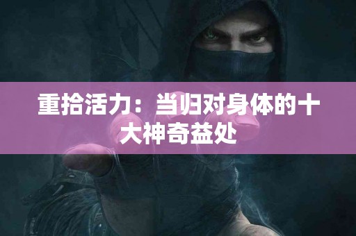 重拾活力：当归对身体的十大神奇益处