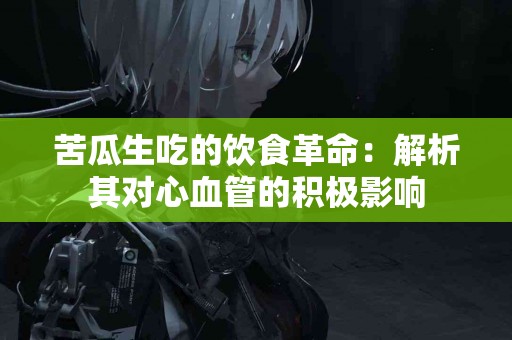 苦瓜生吃的饮食革命：解析其对心血管的积极影响