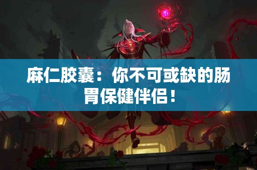 麻仁胶囊：你不可或缺的肠胃保健伴侣！