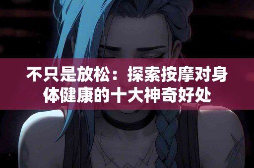 不只是放松：探索按摩对身体健康的十大神奇好处