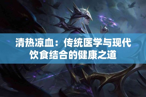 清热凉血：传统医学与现代饮食结合的健康之道