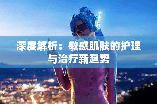 深度解析：敏感肌肤的护理与治疗新趋势
