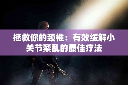 拯救你的颈椎：有效缓解小关节紊乱的最佳疗法