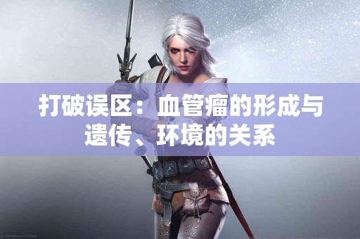 打破误区：血管瘤的形成与遗传、环境的关系