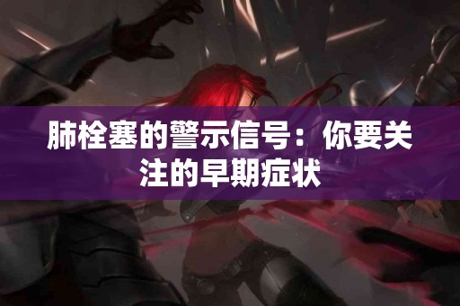 肺栓塞的警示信号：你要关注的早期症状