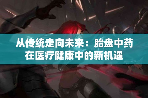 从传统走向未来:胎盘中药在医疗健康中的新机遇 从传统走向未来:胎盘中药在医疗健康中的新机遇