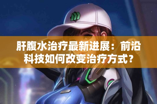 肝腹水治疗最新进展：前沿科技如何改变治疗方式？