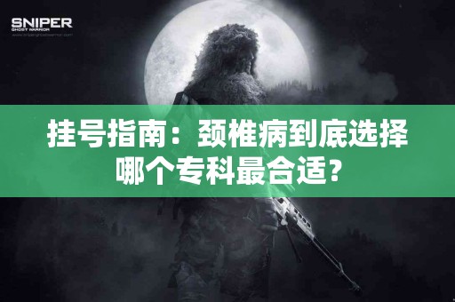 挂号指南:颈椎病到底选择哪个专科最合适? 挂号指南:颈椎病到底选择哪个专科最合适?