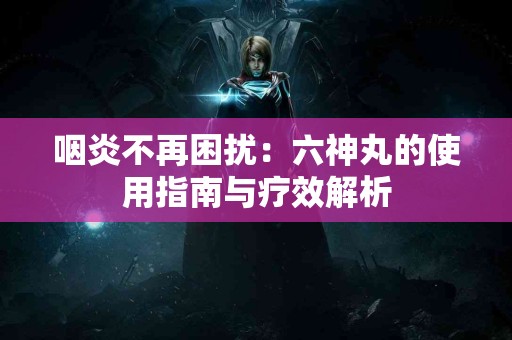 咽炎不再困扰：六神丸的使用指南与疗效解析