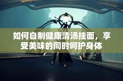 如何自制健康清汤挂面，享受美味的同时呵护身体