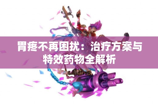 胃疼不再困扰:治疗方案与特效药物全解析 胃疼不再困扰:治疗方案与特效药物全解析